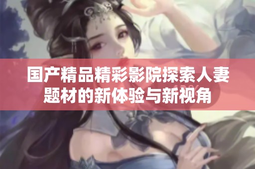 国产精品精彩影院探索人妻题材的新体验与新视角