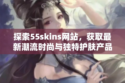 探索55skins网站，获取最新潮流时尚与独特护肤产品推荐