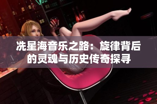 冼星海音乐之路：旋律背后的灵魂与历史传奇探寻