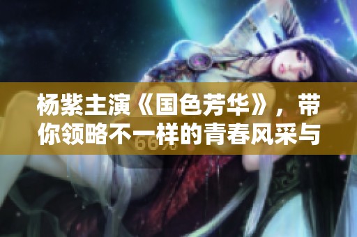 杨紫主演《国色芳华》，带你领略不一样的青春风采与情感纠葛