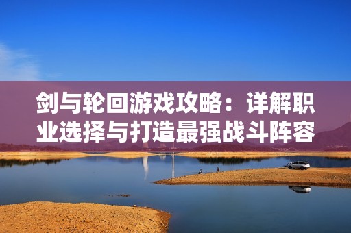 剑与轮回游戏攻略：详解职业选择与打造最强战斗阵容秘诀