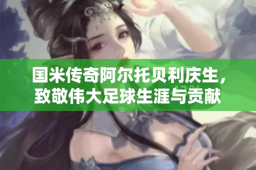 国米传奇阿尔托贝利庆生，致敬伟大足球生涯与贡献