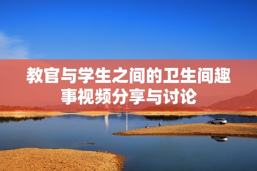 教官与学生之间的卫生间趣事视频分享与讨论
