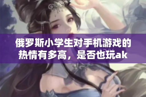 俄罗斯小学生对手机游戏的热情有多高，是否也玩ak-青青手游呢
