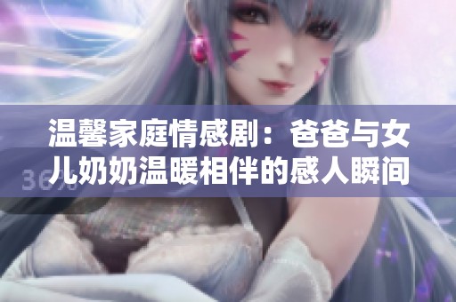 温馨家庭情感剧：爸爸与女儿奶奶温暖相伴的感人瞬间