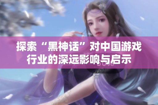 探索“黑神话”对中国游戏行业的深远影响与启示
