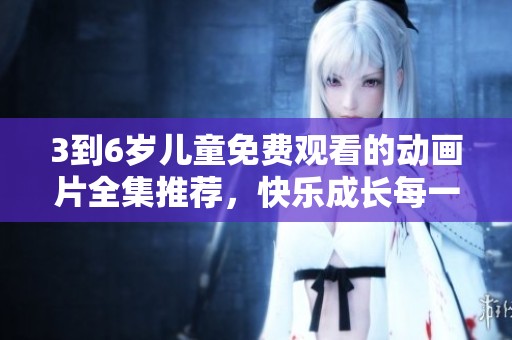 3到6岁儿童免费观看的动画片全集推荐，快乐成长每一天