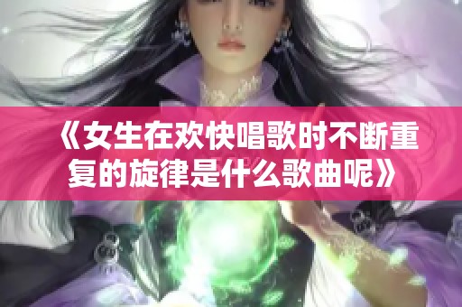 《女生在欢快唱歌时不断重复的旋律是什么歌曲呢》