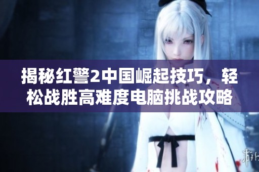揭秘红警2中国崛起技巧，轻松战胜高难度电脑挑战攻略