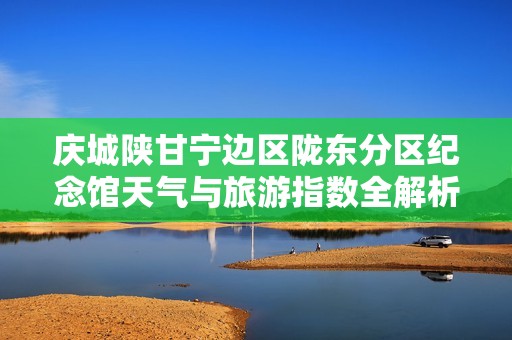 庆城陕甘宁边区陇东分区纪念馆天气与旅游指数全解析