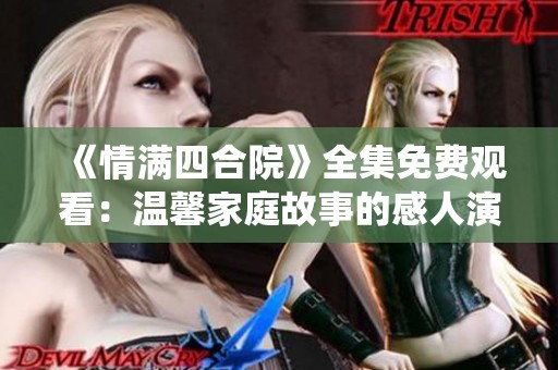 《情满四合院》全集免费观看：温馨家庭故事的感人演绎