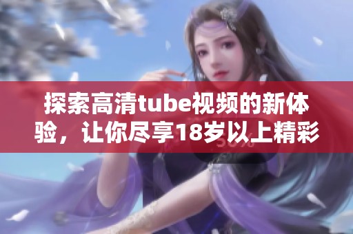 探索高清tube视频的新体验，让你尽享18岁以上精彩内容