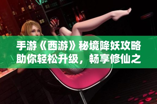 手游《西游》秘境降妖攻略助你轻松升级，畅享修仙之路