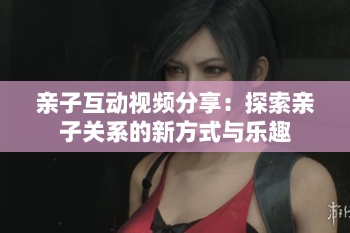 亲子互动视频分享：探索亲子关系的新方式与乐趣