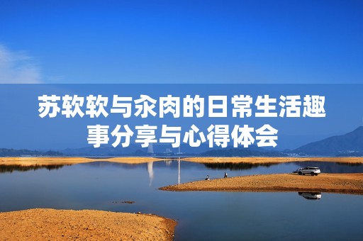 苏软软与汆肉的日常生活趣事分享与心得体会