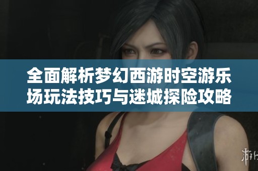 全面解析梦幻西游时空游乐场玩法技巧与迷城探险攻略