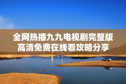 全网热播九九电视剧完整版高清免费在线看攻略分享