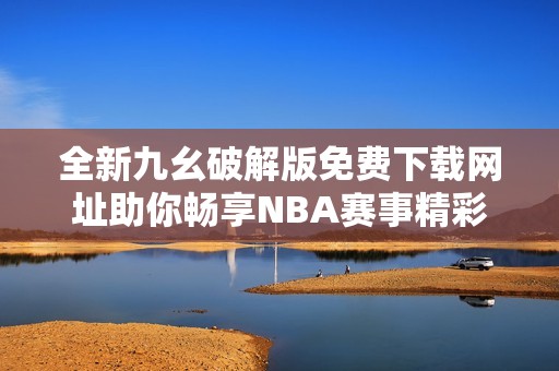 全新九幺破解版免费下载网址助你畅享NBA赛事精彩