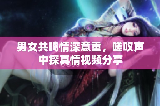 男女共鸣情深意重，嗟叹声中探真情视频分享