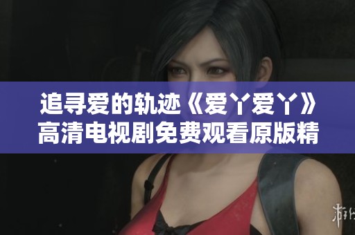 追寻爱的轨迹《爱丫爱丫》高清电视剧免费观看原版精彩内容