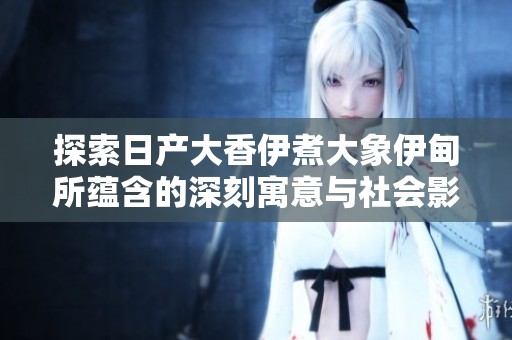 探索日产大香伊煮大象伊甸所蕴含的深刻寓意与社会影响