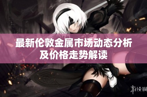 最新伦敦金属市场动态分析及价格走势解读