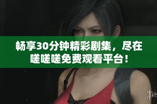 畅享30分钟精彩剧集，尽在嗟嗟嗟免费观看平台！