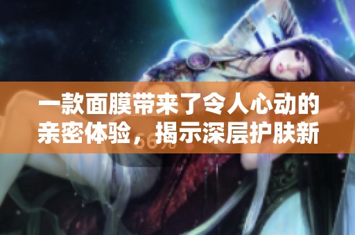 一款面膜带来了令人心动的亲密体验，揭示深层护肤新方式