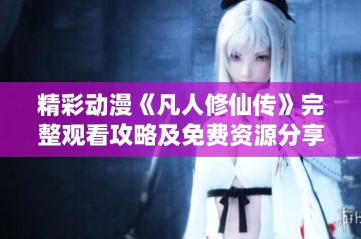 精彩动漫《凡人修仙传》完整观看攻略及免费资源分享
