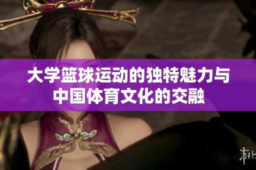 大学篮球运动的独特魅力与中国体育文化的交融