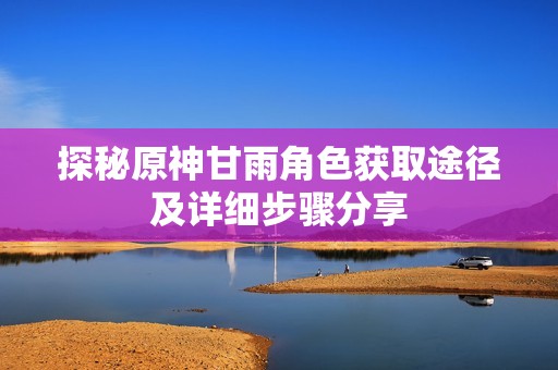 探秘原神甘雨角色获取途径及详细步骤分享