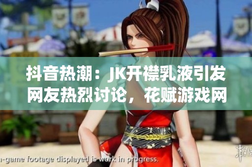 抖音热潮：JK开襟乳液引发网友热烈讨论，花赋游戏网探索背后故事
