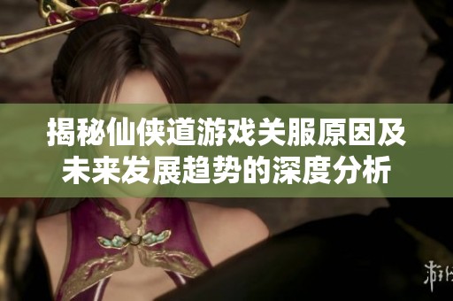 揭秘仙侠道游戏关服原因及未来发展趋势的深度分析