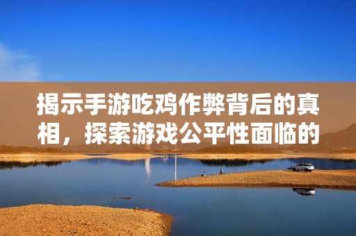 揭示手游吃鸡作弊背后的真相，探索游戏公平性面临的风险与挑战