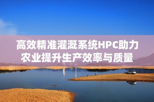 高效精准灌溉系统HPC助力农业提升生产效率与质量