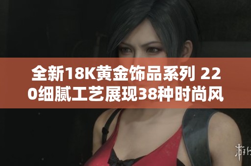 全新18K黄金饰品系列 220细腻工艺展现38种时尚风格
