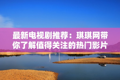 最新电视剧推荐：琪琪网带你了解值得关注的热门影片与剧集