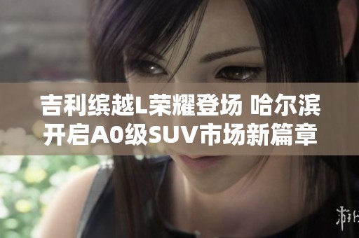 吉利缤越L荣耀登场 哈尔滨开启A0级SUV市场新篇章