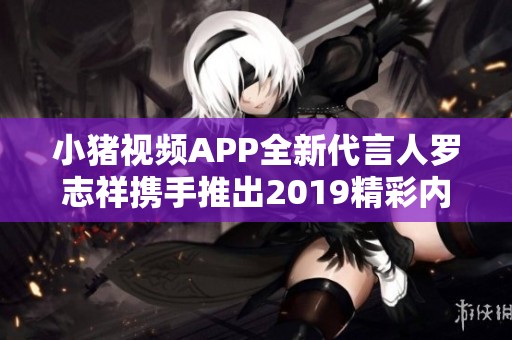 小猪视频APP全新代言人罗志祥携手推出2019精彩内容盛宴
