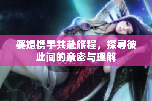 婆媳携手共赴旅程，探寻彼此间的亲密与理解