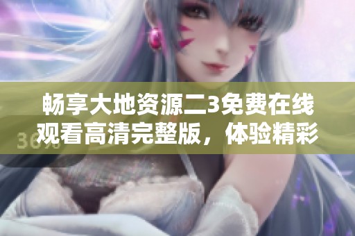 畅享大地资源二3免费在线观看高清完整版，体验精彩无限！