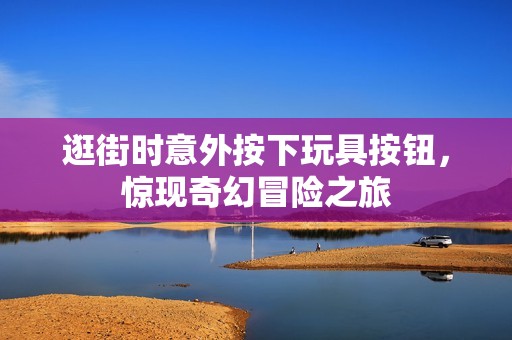 逛街时意外按下玩具按钮，惊现奇幻冒险之旅