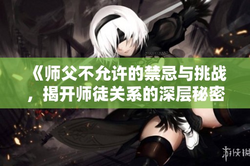 《师父不允许的禁忌与挑战，揭开师徒关系的深层秘密》