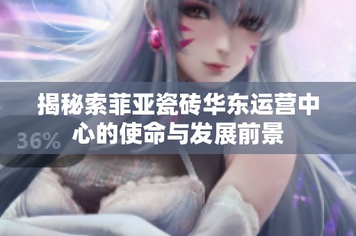 揭秘索菲亚瓷砖华东运营中心的使命与发展前景