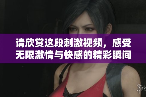 请欣赏这段刺激视频，感受无限激情与快感的精彩瞬间