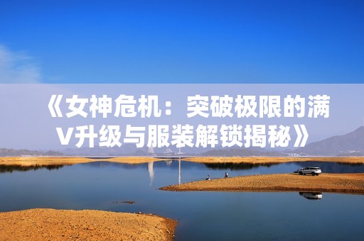 《女神危机：突破极限的满V升级与服装解锁揭秘》