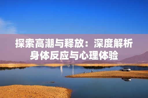 探索高潮与释放：深度解析身体反应与心理体验