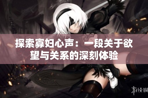 探索寡妇心声：一段关于欲望与关系的深刻体验