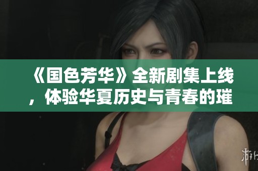 《国色芳华》全新剧集上线，体验华夏历史与青春的璀璨交织