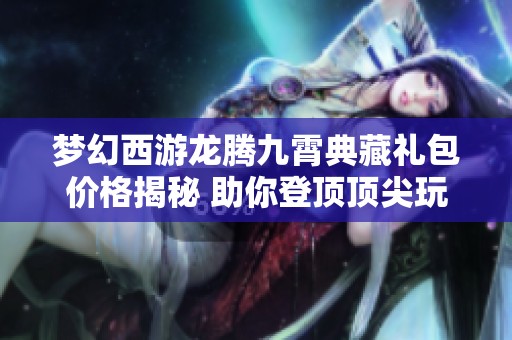 梦幻西游龙腾九霄典藏礼包价格揭秘 助你登顶顶尖玩家行列